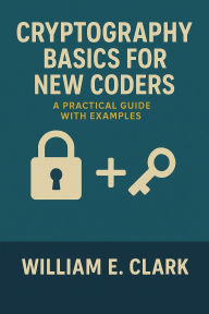 Title: Cryptography Basics for New Coders: A Practical Guide with Examples, Author: William E. Clark