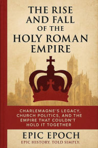 Title: The Rise and Fall of the Holy Roman Empire: Charlemagne's Legacy, Church Politics, and the Empire That Couldn't Hold It Together (The Rise and Fall Series, #15), Author: Epic Epoch