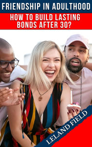 Title: Friendship in Adulthood: How to Build Lasting Bonds After 30, Author: Leland Field