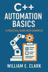 Title: C++ Automation Basics: A Practical Guide with Examples, Author: William E. Clark