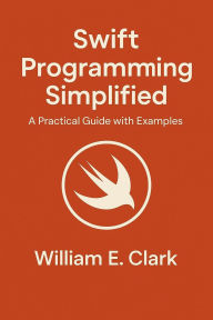 Title: Swift Programming Simplified: A Practical Guide with Examples, Author: William E. Clark