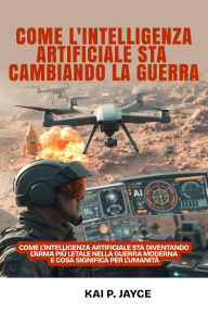 Title: Come l'intelligenza Artificiale sta Cambiando la Guerra: Come L'intelligenza Artificiale sta Diventando L'arma più Letale nella Guerra Moderna e cosa Significa per L'umanità, Author: Kai P. Jayce