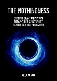 Title: The Nothingness - Bridging Quantum Physics, Metaphysics, Spirituality, Psychology and Philosophy, Author: Alex D Rox