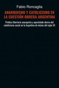 Title: ANARQUISMO Y CATOLICISMO EN LA CUESTIÓN OBRERA ARGENTINA, Author: Fabio Roncaglia