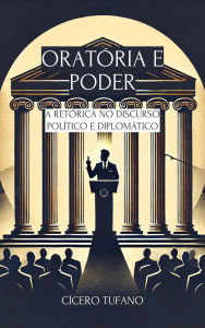 Title: Oratória e Poder: A Retórica no Discurso Político e Diplomático (A Arte da Oratória e o Poder da Palavra), Author: Cícero Tufano