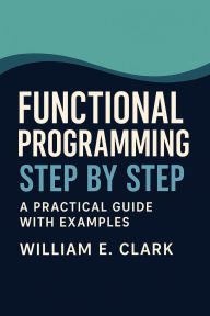 Title: Functional Programming Step by Step: A Practical Guide with Examples, Author: William E. Clark