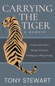 Title: Carrying the Tiger: Living with Cancer, Dying with Grace, Finding Joy While Grieving, Author: Tony Stewart