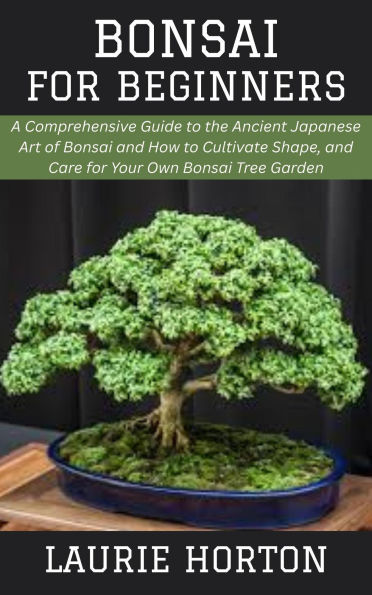 Bonsai for Beginners: A Comprehensive Guide to the Ancient Japanese Art of Bonsai and How to Cultivate Shape, and Care for Your Own Bonsai Tree Garden