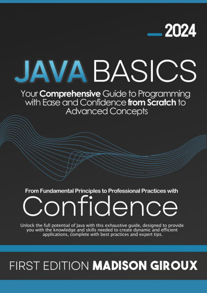 Java Basics : Your Comprehensive Guide to Programming with Ease and Confidence from Scratch to Advanced Concepts