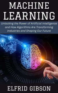 Title: Machine Learning: Unlocking the Power of Artificial Intelligence and How Algorithms Are Transforming Industries and Shaping Our Future, Author: Elfrid Gibson