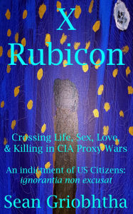 Title: X Rubicon: Crossing Life, Sex, Love, & Killing in CIA Proxy Wars: An indictment of US Citizens: ignorantia non excusat, Author: Sean Griobhtha