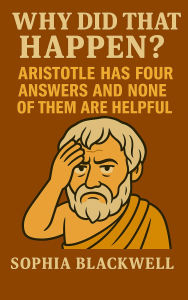 Title: Why Did That Happen?: Aristotle Has Four Answers and None of Them Are Helpful, Author: Sophia Blackwell