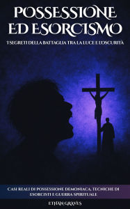 Title: Possessione Ed Esorcismo: I segreti della battaglia tra la luce e l'oscurità, Author: Ethan Graves