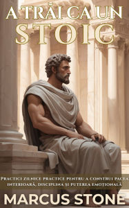 Title: A Trai Ca Un Stoic: Practici zilnice practice pentru a construi pacea interioara, disciplina ?i puterea emo?ionala, Author: Marcus Stone