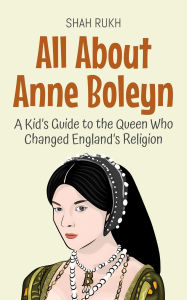 Title: All About Anne Boleyn: A Kid's Guide to the Queen Who Changed England's Religion (Knowledge Books For Kids, #67), Author: Shah Rukh