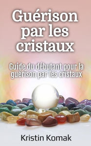Title: Guérison par les cristaux: Guide du débutant pour la guérison par les cristaux, Author: Kristin Komak