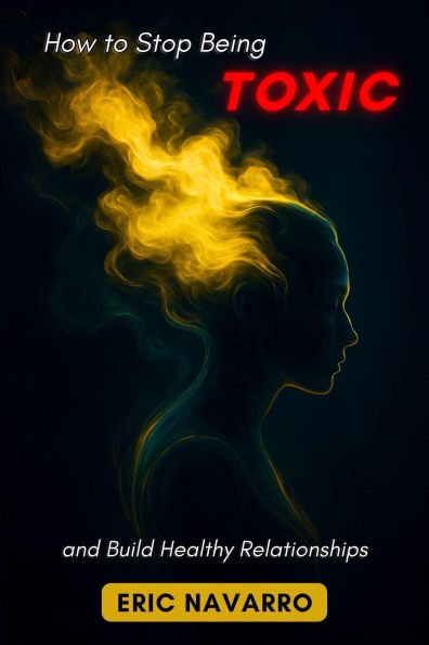 How to Stop Being Toxic and Build Healthy Relationships. Self-Awareness, Emotional Intelligence, and Tools to Break Manipulation, Heal Attachment, and Create Lasting Bonds