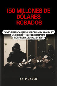 Title: 150 Millones de Dólares Robados: Cómo Siete Hombres Usaron Bmbas Falsas y un Helicóptero Policial Para Robar una Ciudad Entera, Author: Kai P. Jayce