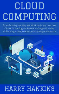 Title: Cloud Computing: Transforming the Way We Work and Live, and How Cloud Technology Is Revolutionizing Industries, Enhancing Collaboration, and Driving Innovation, Author: Harry Hankins
