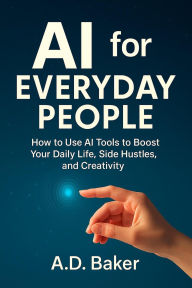 Title: AI for Everyday People : How to Use AI Tools to Boost Your Daily Life, Side Hustles, and Creativity, Author: A.D. Baker