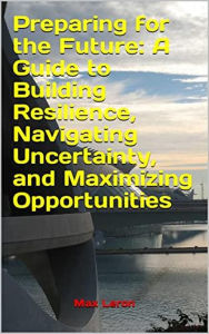 Title: Preparing for the Future: A Guide to Building Resilience, Navigating Uncertainty, and Maximizing Opportunities, Author: Maxleron