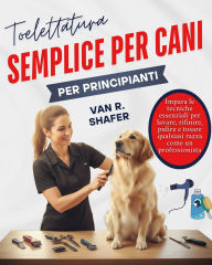 Title: Toelettatura semplice per cani per principianti: Impara le tecniche essenziali per lavare, rifinire, pulire e tosare qualsiasi razza come un professionista, Author: Van R. Shafer