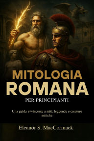 Title: Mitologia Romana per principianti: Una guida avvincente a miti, leggende e creature mitiche, Author: Eleanor S. MacCormack