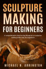 Sculpture Making for Beginners: A Comprehensive Step-by-Step Blueprint to Sculpture Making Made Easy for Beginners