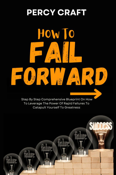 How To Fail Forward: Step By Step Comprehensive Blueprint On How To Leverage The Power Of Rapid Failures To Catapult Yourself To Greatness