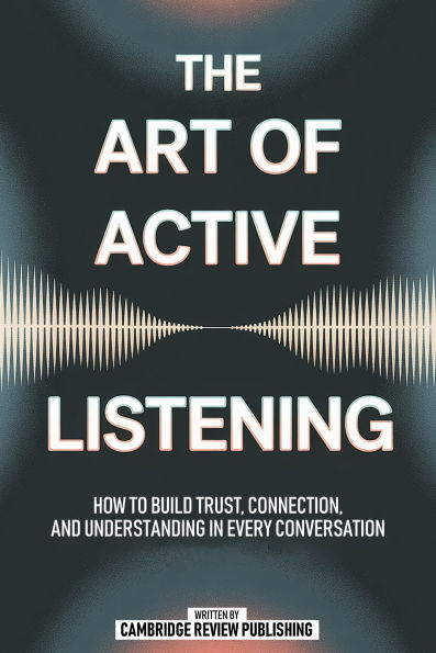The Art Of Active Listening: How To Build Trust, Connection And Understanding In Every Conversation