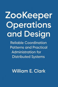 Title: ZooKeeper Operations and Design: Reliable Coordination Patterns and Practical Administration for Distributed Systems, Author: William E. Clark