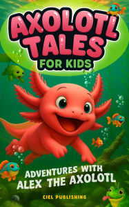 Title: Axolotl Tales for Kids: Adventures with Alex the Axolotl: A Collection of 10 Illustrated Stories Featuring Life Lessons, Axolotl Facts, and Timeless Values, Author: Ciel Publishing