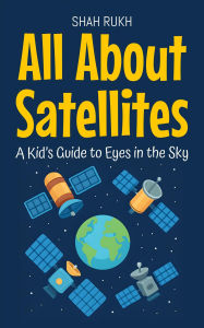 Title: All About Satellites: A Kid's Guide to Eyes in the Sky (Learning Books For Kids, #11), Author: Shah Rukh
