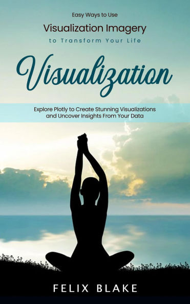 Visualization: Easy Ways to Use Visualization Imagery to Transform Your Life (Explore Plotly to Create Stunning Visualizations and Uncover Insights From Your Data)