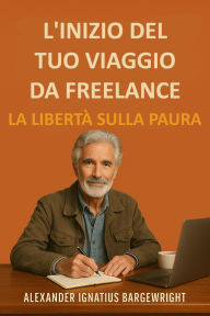 Title: L'inizio del tuo viaggio da freelance - La libertà sulla paura, Author: Alexander Ignatius Bargewright