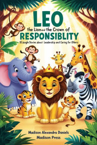 Title: Leo the Lion and the Crown of Responsibility: 10 Jungle Stories About Leadership and Caring for Others, Author: Madison Alexandra Daniels