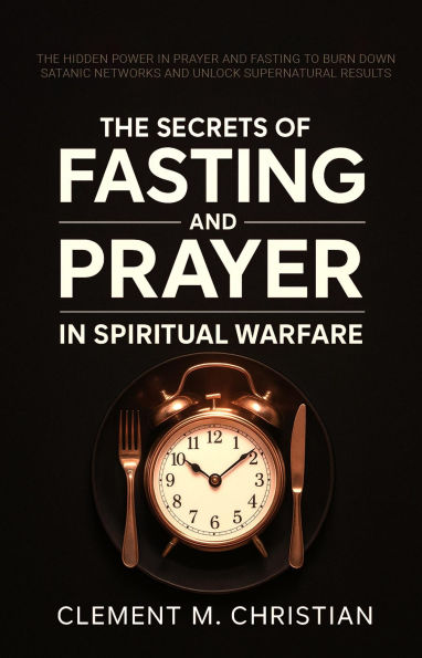 The Secrets of Fasting and Prayer in Spiritual Warfare: The Hidden Power in Prayer and Fasting to Burn Down Satanic Networks and Unlock Supernatural Results