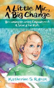 Title: A Little Mic, A Big Change: Becoming Hearing Empowered: A Story for Kids, Author: Katherine S. Rybak