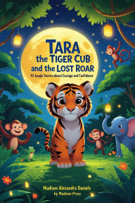 Title: Tara the Tiger Cub and the Lost Roar: 10 Jungle Stories About Courage and Confidence, Author: Madison Alexandra Daniels