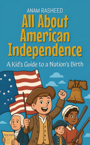 Title: All About American Independence: A Kid's Guide to a Nation's Birth (Knowledge Books For Kids, #26), Author: Anam Rasheed