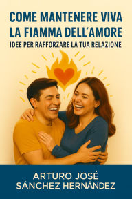 Title: Come mantenere viva la fiamma dell'amore: Idee per rafforzare la tua relazione (Il Viaggio dell'Amore, #3), Author: Arturo José Sánchez Hernández