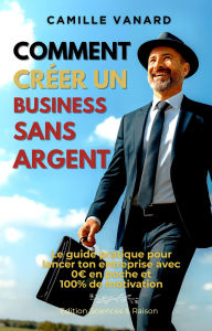 Title: Comment créer un business sans argent (Le guide pratique pour lancer ton entreprise avec 0? en poche et 100% de motivation), Author: camille VANARD