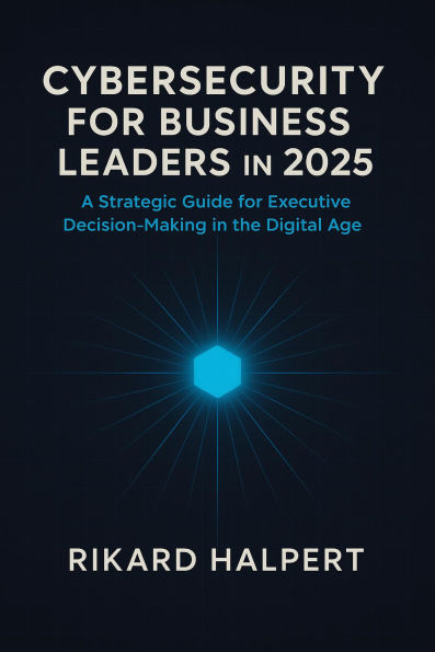 Cybersecurity for Business Leaders in 2025 : A Strategic Guide for Executive Decision-Making in the Digital Age