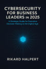 Cybersecurity for Business Leaders in 2025 : A Strategic Guide for Executive Decision-Making in the Digital Age