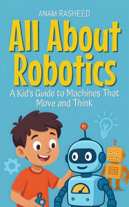 Title: All About Robotics: A Kid's Guide to Machines That Move and Think (Knowledge Books For Kids, #18), Author: Anam Rasheed