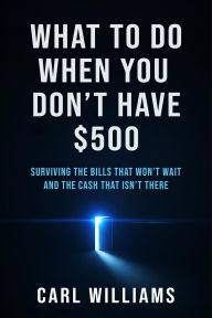Title: What To Do When You Don't Have $500 Surviving the Bills That Won't Wait and the Cash That Isn't There, Author: Carl Williams
