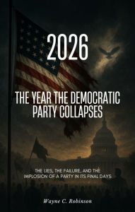 Title: 2026 - The Year the Democratic Party Collapses: The Lies, the Failure, and the Implosion of a Party in Its Final Days, Author: Wayne C. Robinson