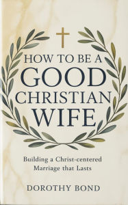 Title: HOW TO BE A GOOD CHRISTIAN WIFE: Building a Christ-Centered Marriage That Lasts, Author: Dorothy Bond