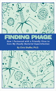 Title: FINDING PHAGE: How I Partnered with a Friendly Virus to Cure My Deadly Bacterial Superinfection, Author: Chris Shaffer