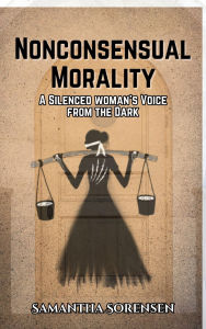 Title: Nonconsensual Morality: A Silenced Woman's Voice From the Dark, Author: Samantha Sorensen